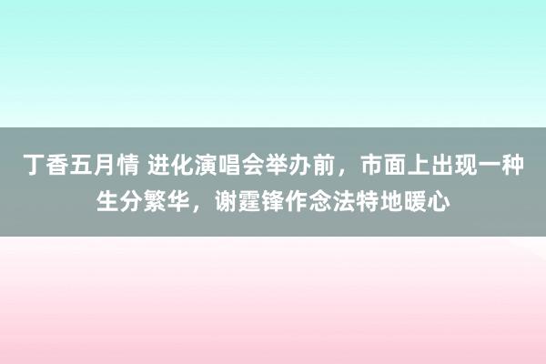 丁香五月情 进化演唱会举办前，市面上出现一种生分繁华，谢霆锋作念法特地暖心