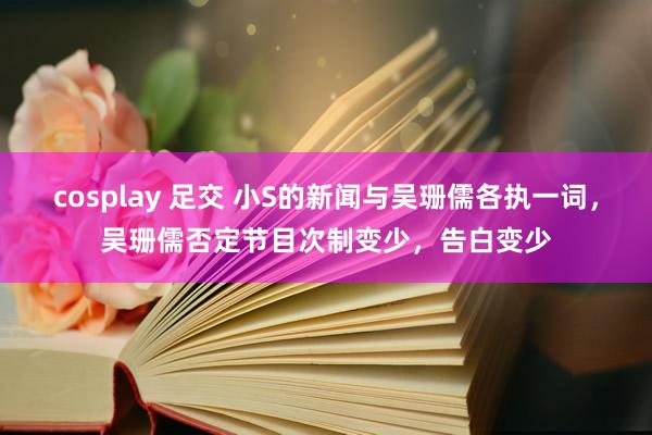 cosplay 足交 小S的新闻与吴珊儒各执一词，吴珊儒否定节目次制变少，告白变少