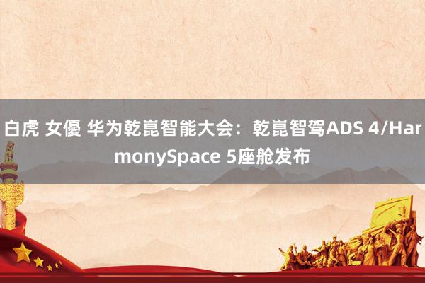 白虎 女優 华为乾崑智能大会：乾崑智驾ADS 4/HarmonySpace 5座舱发布
