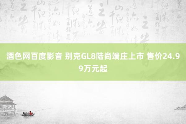 酒色网百度影音 别克GL8陆尚端庄上市 售价24.99万元起