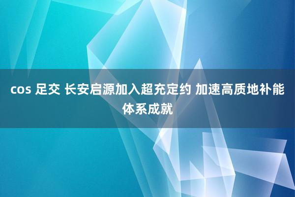 cos 足交 长安启源加入超充定约 加速高质地补能体系成就