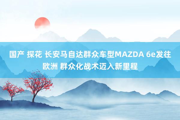 国产 探花 长安马自达群众车型MAZDA 6e发往欧洲 群众化战术迈入新里程