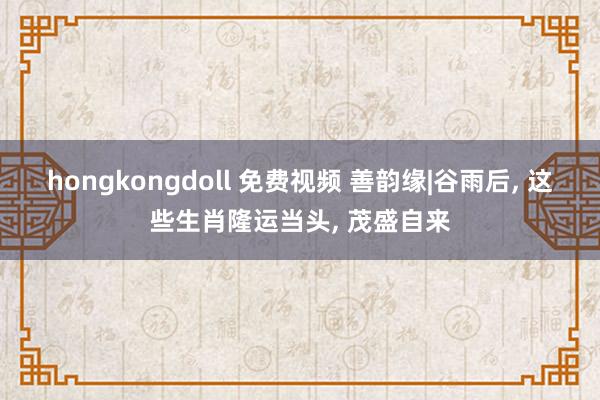 hongkongdoll 免费视频 善韵缘|谷雨后， 这些生肖隆运当头， 茂盛自来