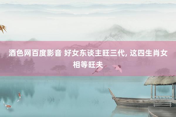 酒色网百度影音 好女东谈主旺三代， 这四生肖女相等旺夫