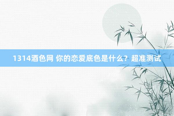 1314酒色网 你的恋爱底色是什么？超准测试