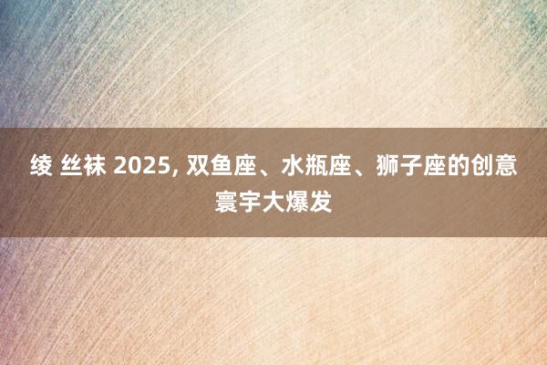 绫 丝袜 2025， 双鱼座、水瓶座、狮子座的创意寰宇大爆发