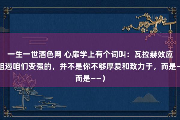 一生一世酒色网 心扉学上有个词叫：瓦拉赫效应（阻遏咱们变强的，并不是你不够厚爱和致力于，而是——）