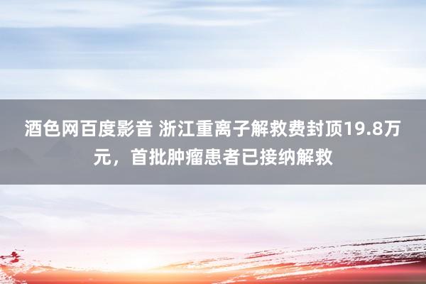 酒色网百度影音 浙江重离子解救费封顶19.8万元，首批肿瘤患者已接纳解救
