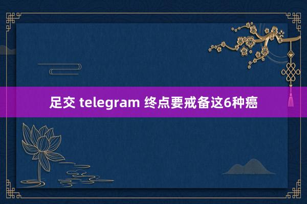 足交 telegram 终点要戒备这6种癌