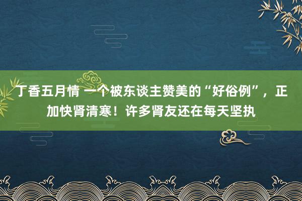丁香五月情 一个被东谈主赞美的“好俗例”，正加快肾清寒！许多肾友还在每天坚执