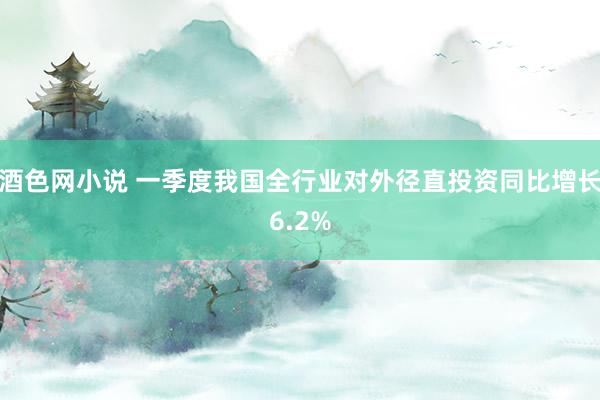 酒色网小说 一季度我国全行业对外径直投资同比增长6.2%