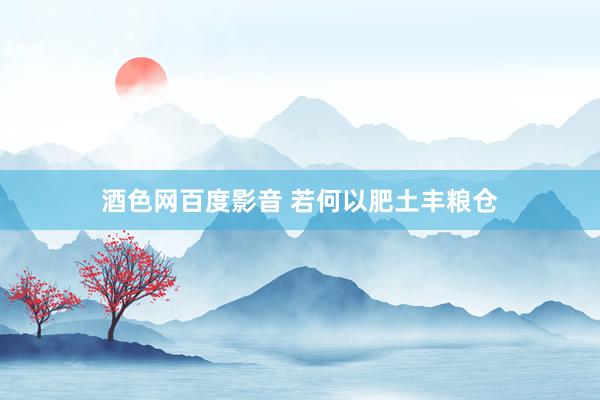酒色网百度影音 若何以肥土丰粮仓