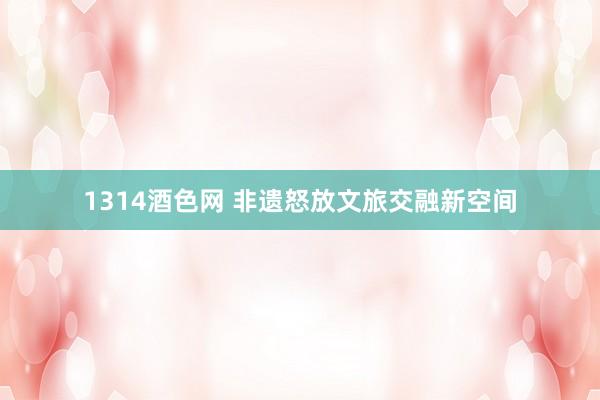1314酒色网 非遗怒放文旅交融新空间