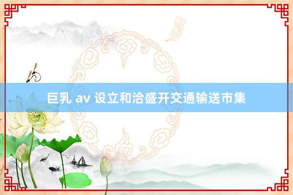 巨乳 av 设立和洽盛开交通输送市集