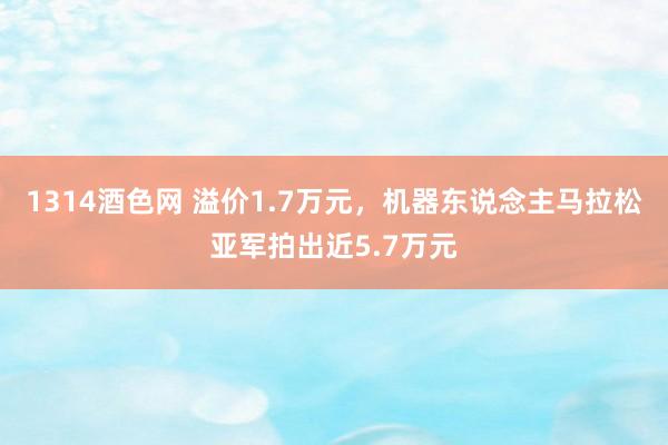 1314酒色网 溢价1.7万元，机器东说念主马拉松亚军拍出近5.7万元
