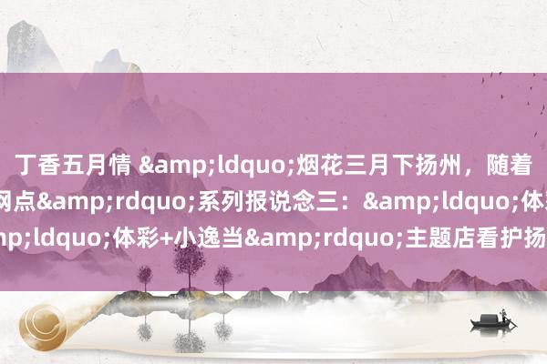 丁香五月情 &ldquo;烟花三月下扬州，随着乐小星打卡体彩特质网点&rdquo;系列报说念三：&ldquo;体彩+小逸当&rdquo;主题店看护扬州慢生涯