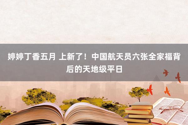 婷婷丁香五月 上新了！中国航天员六张全家福背后的天地级平日