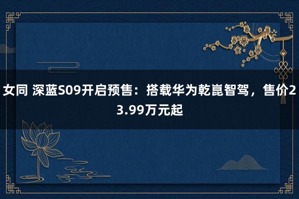 女同 深蓝S09开启预售：搭载华为乾崑智驾，售价23.99万元起