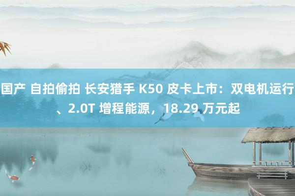 国产 自拍偷拍 长安猎手 K50 皮卡上市：双电机运行、2.0T 增程能源，18.29 万元起