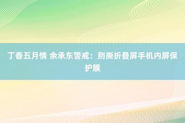 丁香五月情 余承东警戒：别撕折叠屏手机内屏保护膜