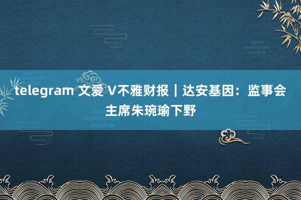 telegram 文爱 V不雅财报｜达安基因：监事会主席朱琬瑜下野