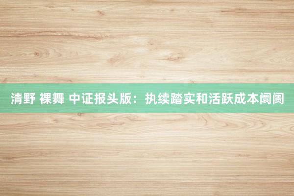 清野 裸舞 中证报头版：执续踏实和活跃成本阛阓