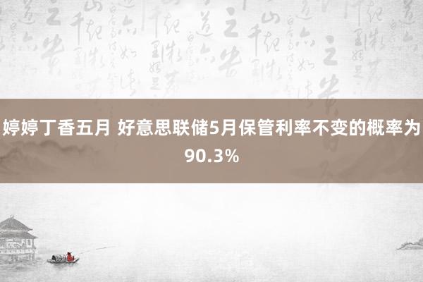 婷婷丁香五月 好意思联储5月保管利率不变的概率为90.3%