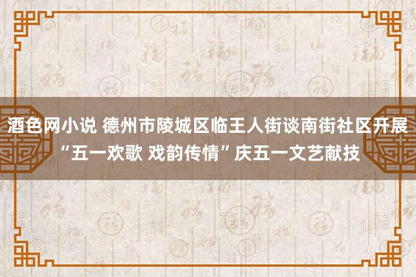 酒色网小说 德州市陵城区临王人街谈南街社区开展“五一欢歌 戏韵传情”庆五一文艺献技