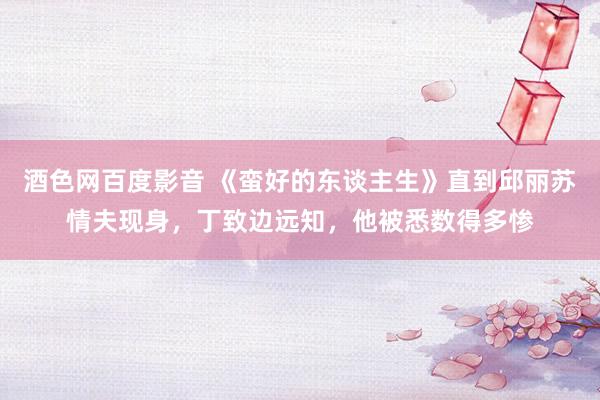酒色网百度影音 《蛮好的东谈主生》直到邱丽苏情夫现身，丁致边远知，他被悉数得多惨
