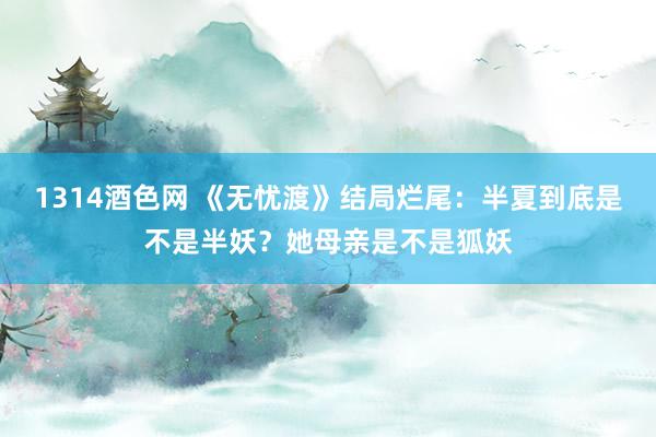 1314酒色网 《无忧渡》结局烂尾：半夏到底是不是半妖？她母亲是不是狐妖