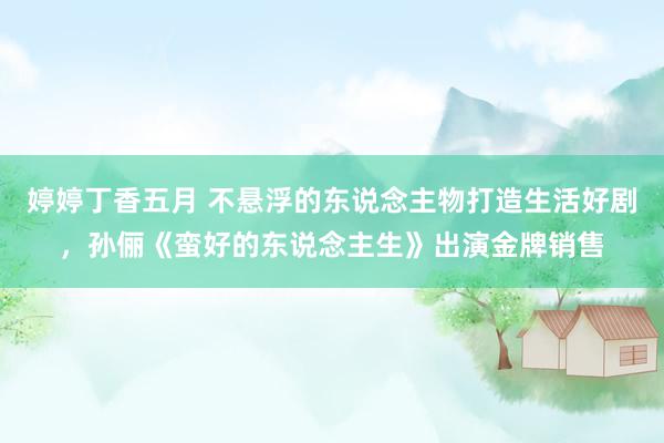 婷婷丁香五月 不悬浮的东说念主物打造生活好剧，孙俪《蛮好的东说念主生》出演金牌销售