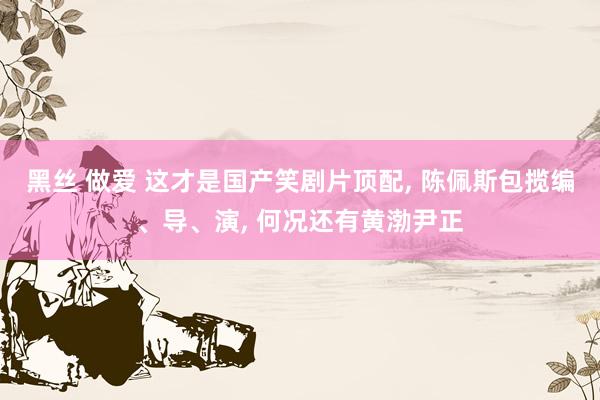 黑丝 做爱 这才是国产笑剧片顶配， 陈佩斯包揽编、导、演， 何况还有黄渤尹正