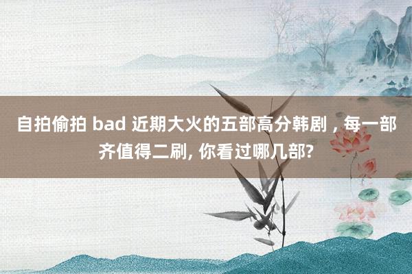 自拍偷拍 bad 近期大火的五部高分韩剧 ， 每一部齐值得二刷， 你看过哪几部?