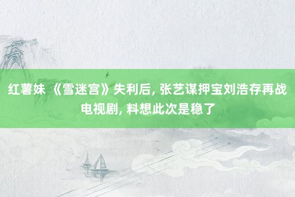 红薯妹 《雪迷宫》失利后， 张艺谋押宝刘浩存再战电视剧， 料想此次是稳了