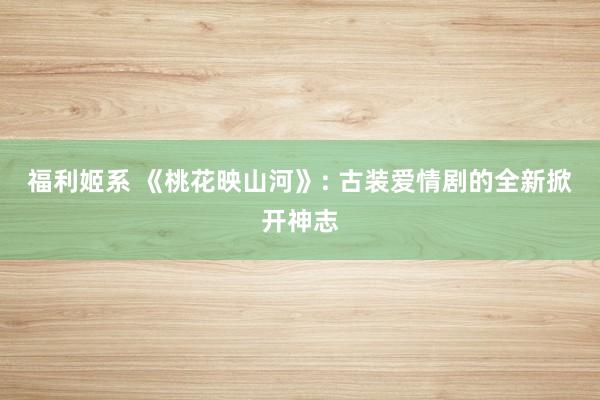 福利姬系 《桃花映山河》: 古装爱情剧的全新掀开神志