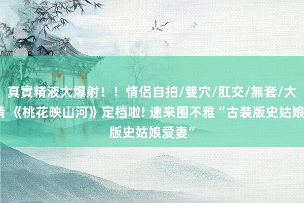 真實精液大爆射！！情侶自拍/雙穴/肛交/無套/大量噴精 《桃花映山河》定档啦! 速来围不雅“古装版史姑娘爱妻”